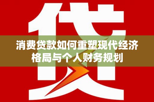 从江消费贷款如何重塑现代经济格局与个人财务规划