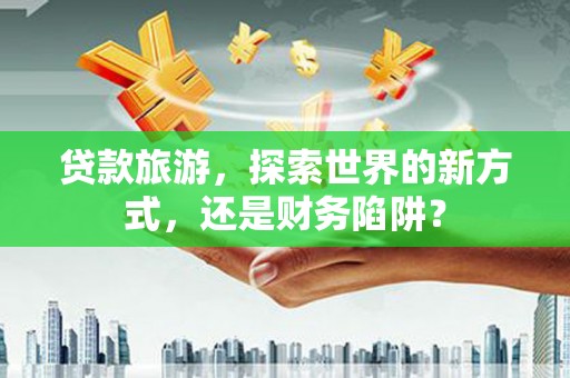 从江贷款旅游，探索世界的新方式，还是财务陷阱？