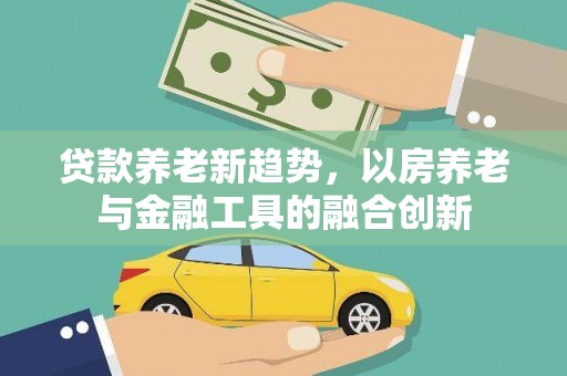 从江贷款养老新趋势，以房养老与金融工具的融合创新